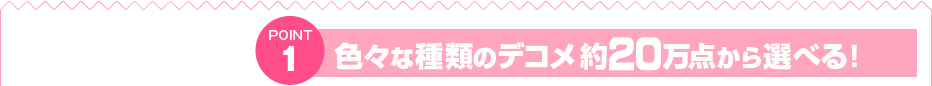 POINT1　色々な種類のデコメ約10万点から選べる！